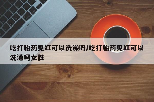 打胎药米非司酮网店,吃打胎药见红可以洗澡吗/吃打胎药见红可以洗澡吗女性