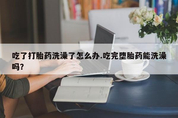 打胎药米非司酮网店,吃了打胎药洗澡了怎么办.吃完堕胎药能洗澡吗？