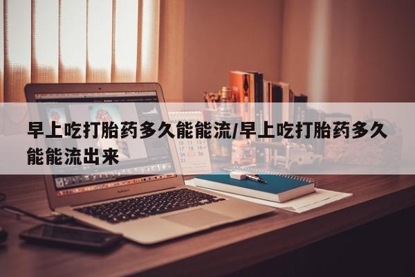 打胎药米非司酮网店,早上吃打胎药多久能能流/早上吃打胎药多久能能流出来
