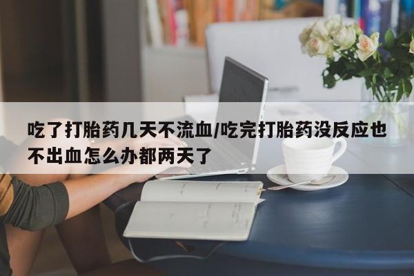 打胎药米非司酮网店,吃了打胎药几天不流血/吃完打胎药没反应也不出血怎么办都两天了