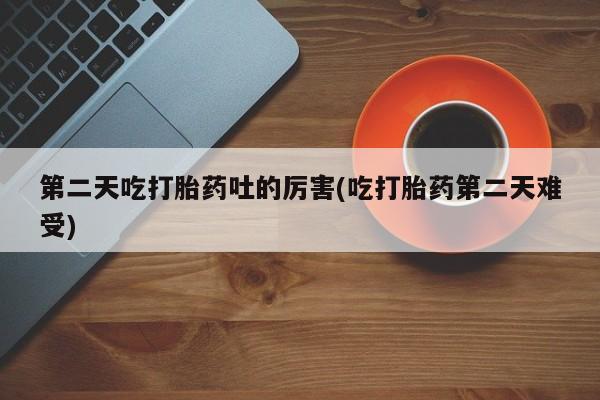 打胎药米非司酮网店,第二天吃打胎药吐的厉害(吃打胎药第二天难受)