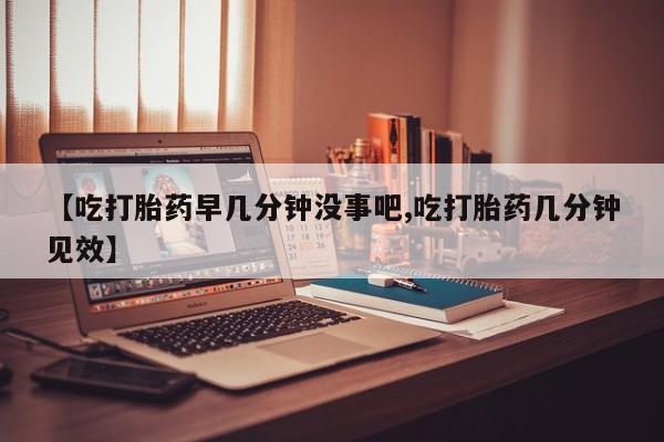 打胎药米非司酮网店,【吃打胎药早几分钟没事吧,吃打胎药几分钟见效】