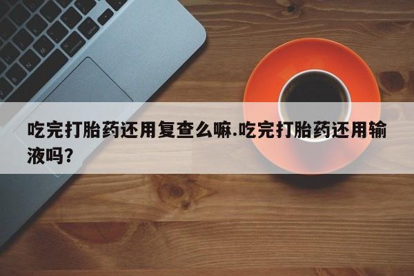 打胎药米非司酮网店,吃完打胎药还用复查么嘛.吃完打胎药还用输液吗？
