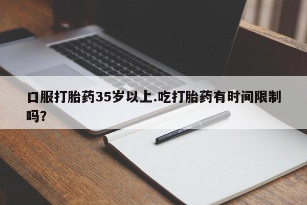打胎药米非司酮网店,口服打胎药35岁以上.吃打胎药有时间限制吗？