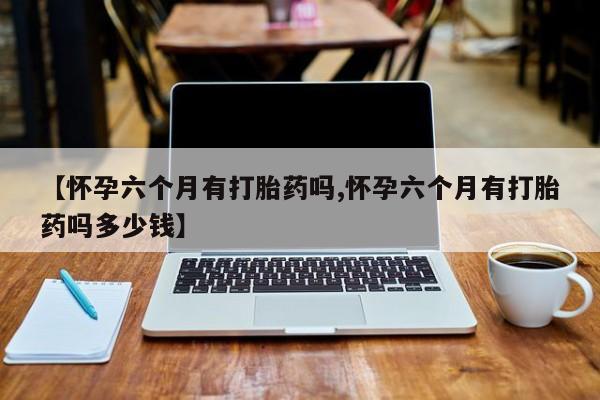 打胎药米非司酮网店,【怀孕六个月有打胎药吗,怀孕六个月有打胎药吗多少钱】