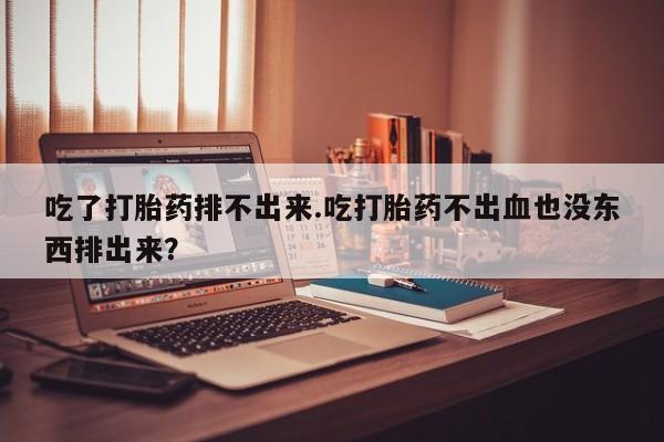 打胎药米非司酮网店,吃了打胎药排不出来.吃打胎药不出血也没东西排出来？