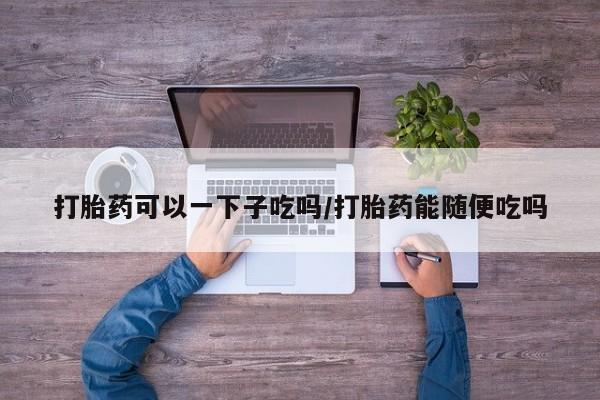 打胎药米非司酮网店,打胎药可以一下子吃吗/打胎药能随便吃吗