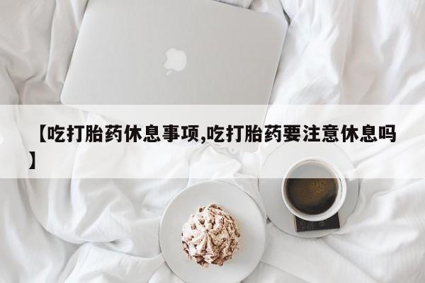 打胎药米非司酮网店,【吃打胎药休息事项,吃打胎药要注意休息吗】