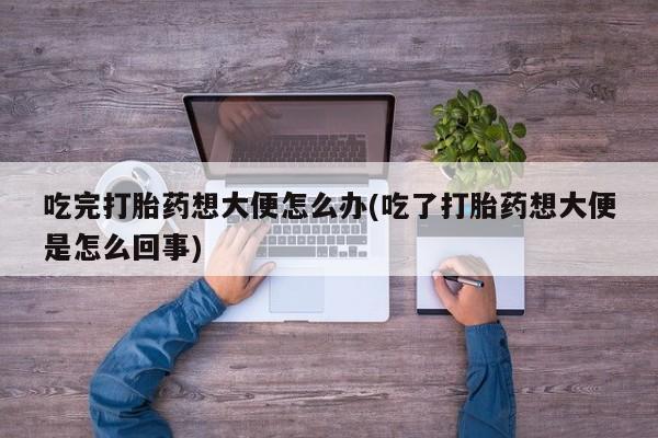 打胎药米非司酮网店,吃完打胎药想大便怎么办(吃了打胎药想大便是怎么回事)
