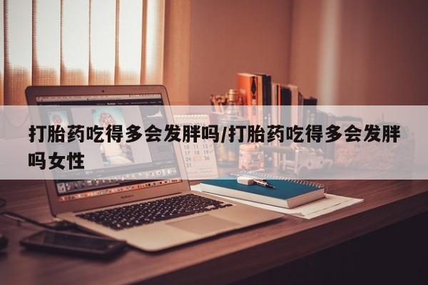 打胎药米非司酮网店,打胎药吃得多会发胖吗/打胎药吃得多会发胖吗女性