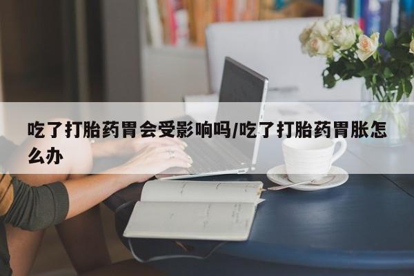 打胎药米非司酮网店,吃了打胎药胃会受影响吗/吃了打胎药胃胀怎么办