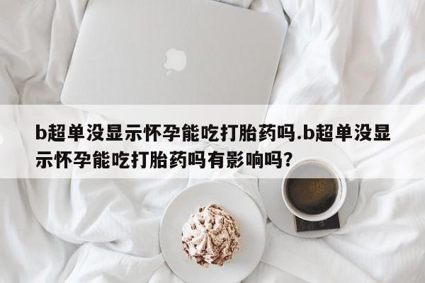 打胎药米非司酮网店,b超单没显示怀孕能吃打胎药吗.b超单没显示怀孕能吃打胎药吗有影响吗？