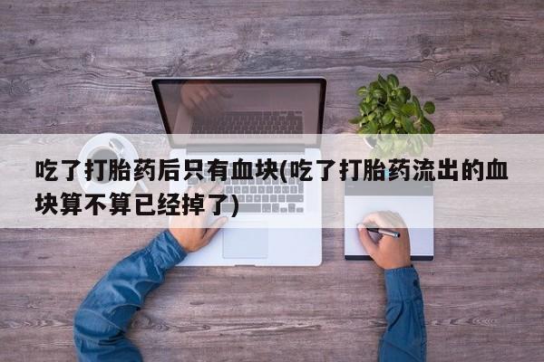 打胎药米非司酮网店,吃了打胎药后只有血块(吃了打胎药流出的血块算不算已经掉了)