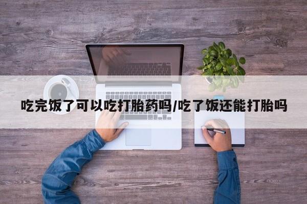 打胎药米非司酮网店,吃完饭了可以吃打胎药吗/吃了饭还能打胎吗
