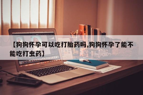 打胎药米非司酮网店,【狗狗怀孕可以吃打胎药吗,狗狗怀孕了能不能吃打虫药】