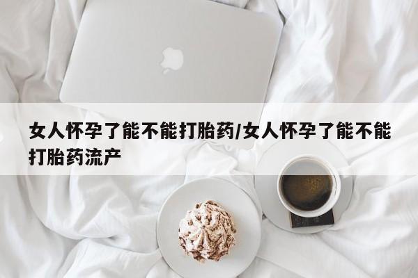 打胎药米非司酮网店,女人怀孕了能不能打胎药/女人怀孕了能不能打胎药流产