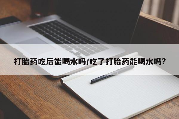 打胎药米非司酮网店,打胎药吃后能喝水吗/吃了打胎药能喝水吗?