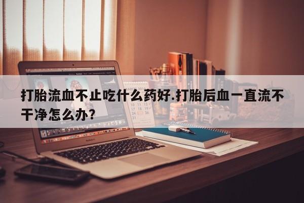 打胎药米非司酮网店,打胎流血不止吃什么药好.打胎后血一直流不干净怎么办？