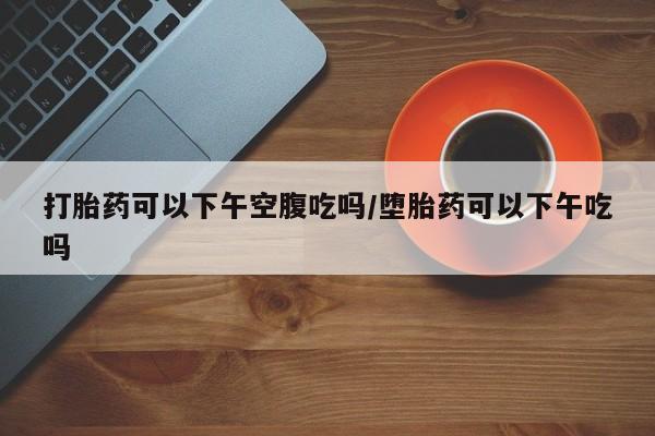 打胎药米非司酮网店,打胎药可以下午空腹吃吗/堕胎药可以下午吃吗