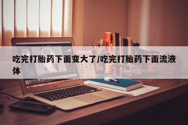 打胎药米非司酮网店,吃完打胎药下面变大了/吃完打胎药下面流液体