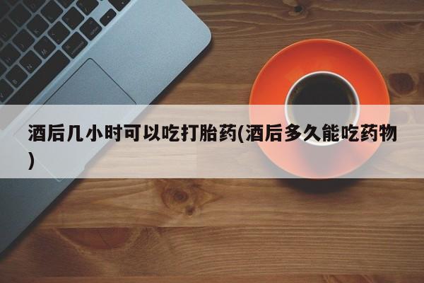 打胎药米非司酮网店,酒后几小时可以吃打胎药(酒后多久能吃药物)