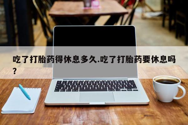 打胎药米非司酮网店,吃了打胎药得休息多久.吃了打胎药要休息吗？