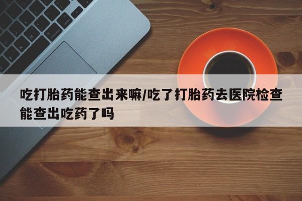 打胎药米非司酮网店,吃打胎药能查出来嘛/吃了打胎药去医院检查能查出吃药了吗