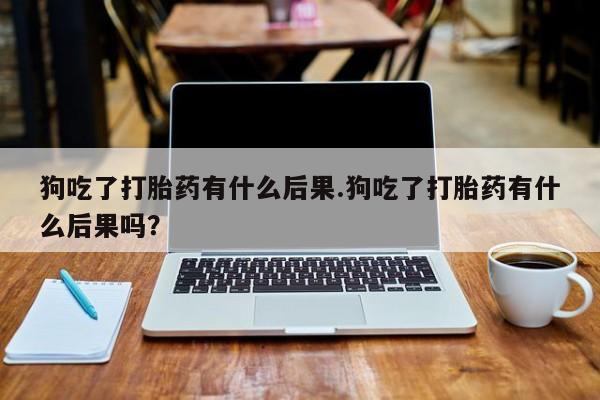 打胎药米非司酮网店,狗吃了打胎药有什么后果.狗吃了打胎药有什么后果吗？