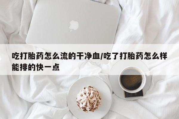 打胎药米非司酮网店,吃打胎药怎么流的干净血/吃了打胎药怎么样能排的快一点