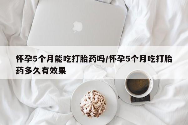 打胎药米非司酮网店,怀孕5个月能吃打胎药吗/怀孕5个月吃打胎药多久有效果
