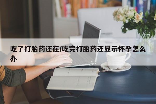 打胎药米非司酮网店,吃了打胎药还在/吃完打胎药还显示怀孕怎么办