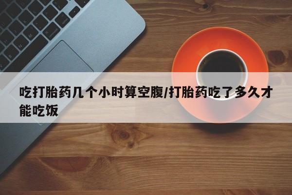 打胎药米非司酮网店,吃打胎药几个小时算空腹/打胎药吃了多久才能吃饭