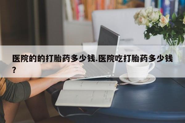打胎药米非司酮网店,医院的的打胎药多少钱.医院吃打胎药多少钱？