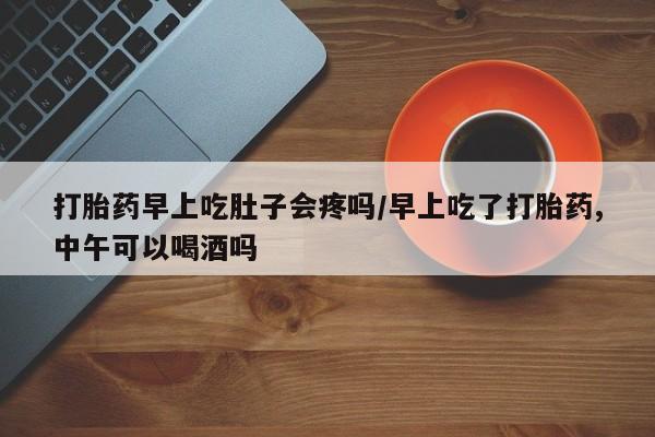 打胎药米非司酮网店,打胎药早上吃肚子会疼吗/早上吃了打胎药,中午可以喝酒吗