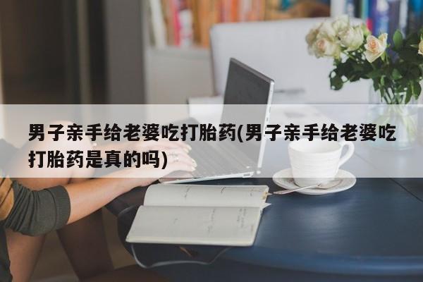 打胎药米非司酮网店,男子亲手给老婆吃打胎药(男子亲手给老婆吃打胎药是真的吗)