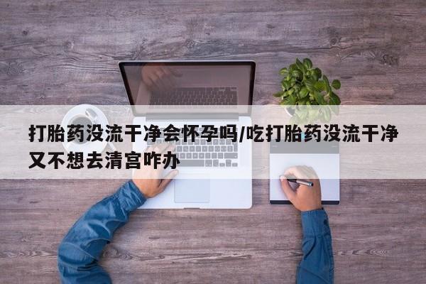 打胎药米非司酮网店,打胎药没流干净会怀孕吗/吃打胎药没流干净又不想去清宫咋办
