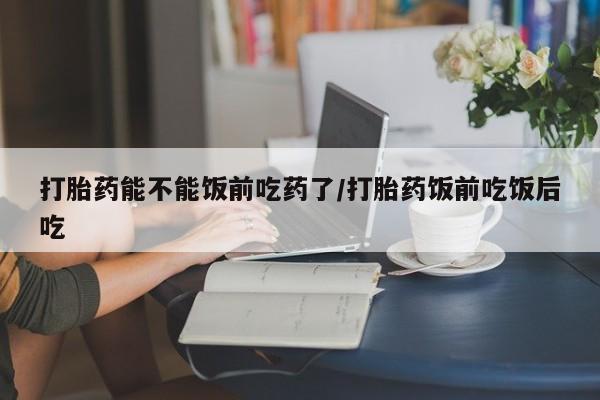 打胎药米非司酮网店,打胎药能不能饭前吃药了/打胎药饭前吃饭后吃