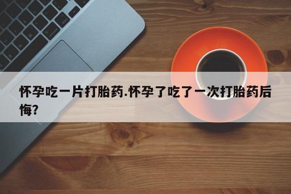 打胎药米非司酮网店,怀孕吃一片打胎药.怀孕了吃了一次打胎药后悔？