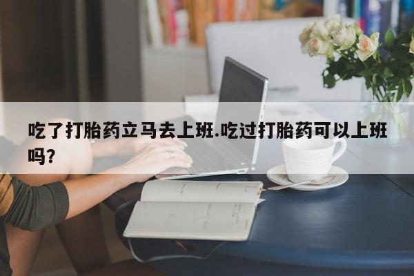 打胎药米非司酮网店,吃了打胎药立马去上班.吃过打胎药可以上班吗？