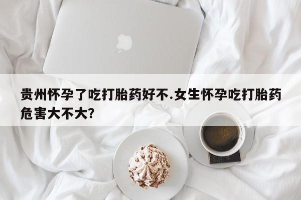 打胎药米非司酮网店,贵州怀孕了吃打胎药好不.女生怀孕吃打胎药危害大不大？