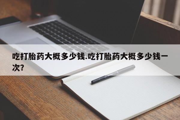 打胎药米非司酮网店,吃打胎药大概多少钱.吃打胎药大概多少钱一次？