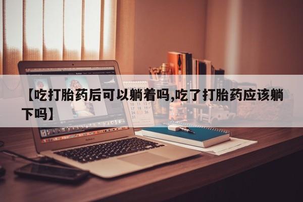 打胎药米非司酮网店,【吃打胎药后可以躺着吗,吃了打胎药应该躺下吗】