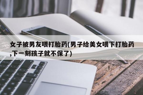 打胎药米非司酮网店,女子被男友喂打胎药(男子给美女喂下打胎药,下一刻孩子就不保了)