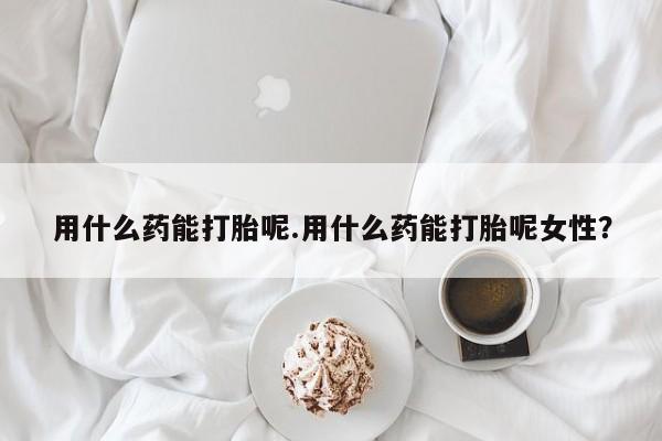 打胎药米非司酮网店,用什么药能打胎呢.用什么药能打胎呢女性？