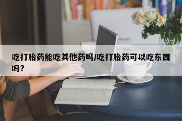 打胎药米非司酮网店,吃打胎药能吃其他药吗/吃打胎药可以吃东西吗?