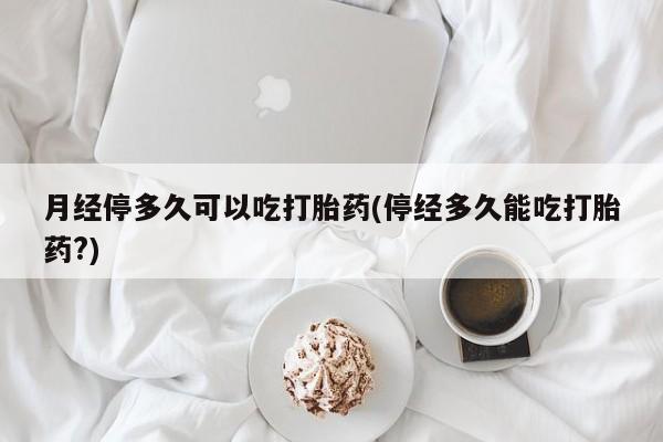 打胎药米非司酮网店,月经停多久可以吃打胎药(停经多久能吃打胎药?)