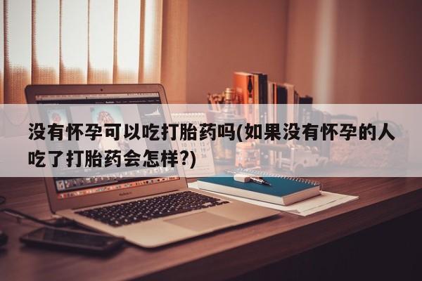 打胎药米非司酮网店,没有怀孕可以吃打胎药吗(如果没有怀孕的人吃了打胎药会怎样?)