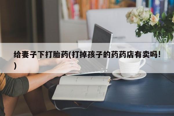 打胎药米非司酮网店,给妻子下打胎药(打掉孩子的药药店有卖吗!)