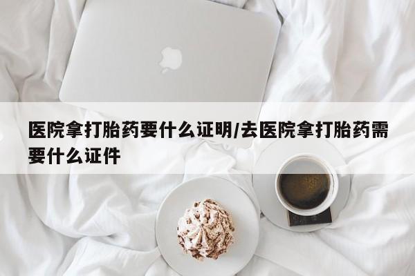 打胎药米非司酮网店,医院拿打胎药要什么证明/去医院拿打胎药需要什么证件