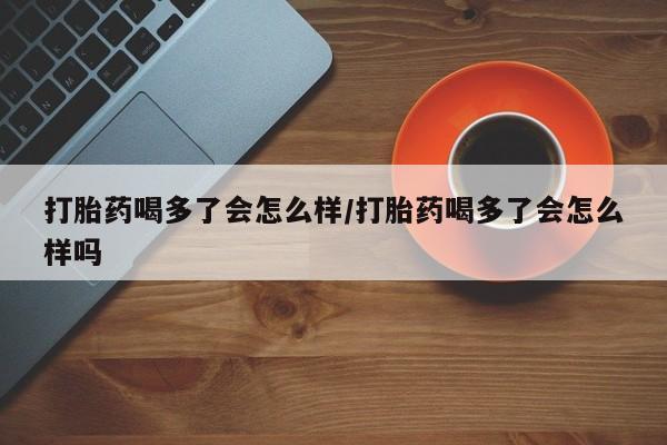 打胎药米非司酮网店,打胎药喝多了会怎么样/打胎药喝多了会怎么样吗